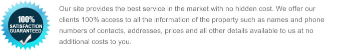 Our site provides the best service in the market with no hidden costs. We offer our clients 100% access to all the information of the property such as names and phone numbers of contacts, addresses, prices and all other details available to us at no additional costs to you.